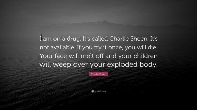 Charlie Sheen Quote: “I am on a drug. It’s called Charlie Sheen. It’s not available. If you try it once, you will die. Your face will melt off and your children will weep over your exploded body.”