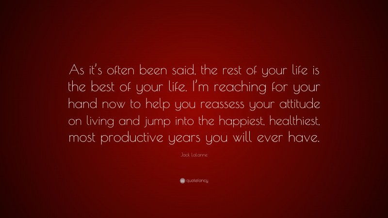 Jack LaLanne Quote: “As it’s often been said, the rest of your life is the best of your life. I’m reaching for your hand now to help you reassess your attitude on living and jump into the happiest, healthiest, most productive years you will ever have.”
