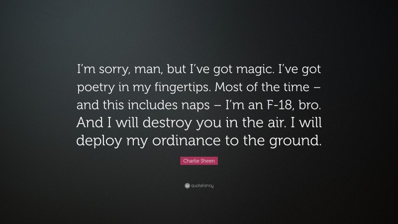 Charlie Sheen Quote: “I’m sorry, man, but I’ve got magic. I’ve got poetry in my fingertips. Most of the time – and this includes naps – I’m an F-18, bro. And I will destroy you in the air. I will deploy my ordinance to the ground.”