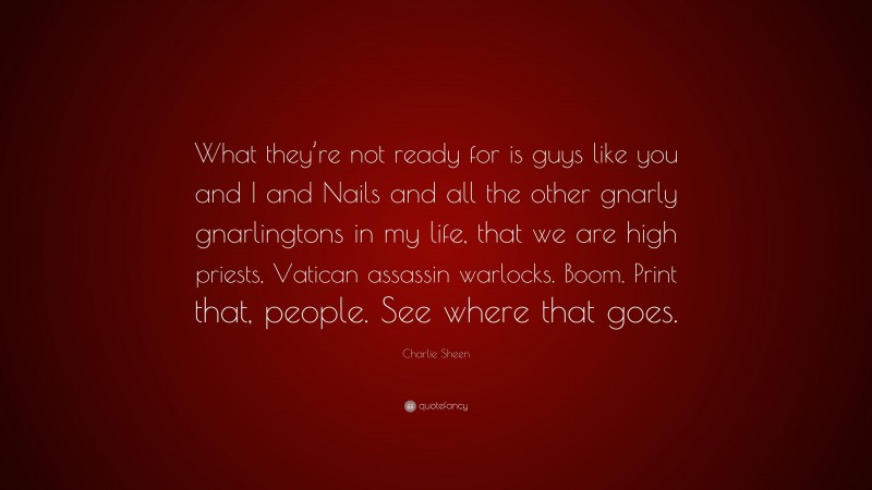 Charlie Sheen Quote: “What they’re not ready for is guys like you and I and Nails and all the other gnarly gnarlingtons in my life, that we are high priests, Vatican assassin warlocks. Boom. Print that, people. See where that goes.”