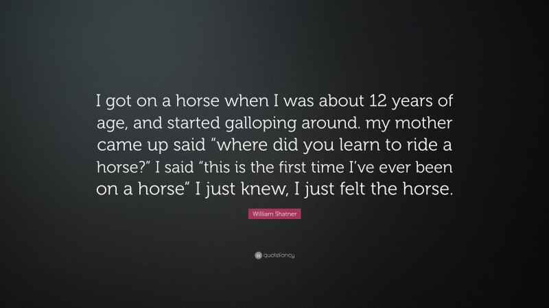 William Shatner Quote: “I got on a horse when I was about 12 years of age, and started galloping around. my mother came up said “where did you learn to ride a horse?” I said “this is the first time I’ve ever been on a horse” I just knew, I just felt the horse.”