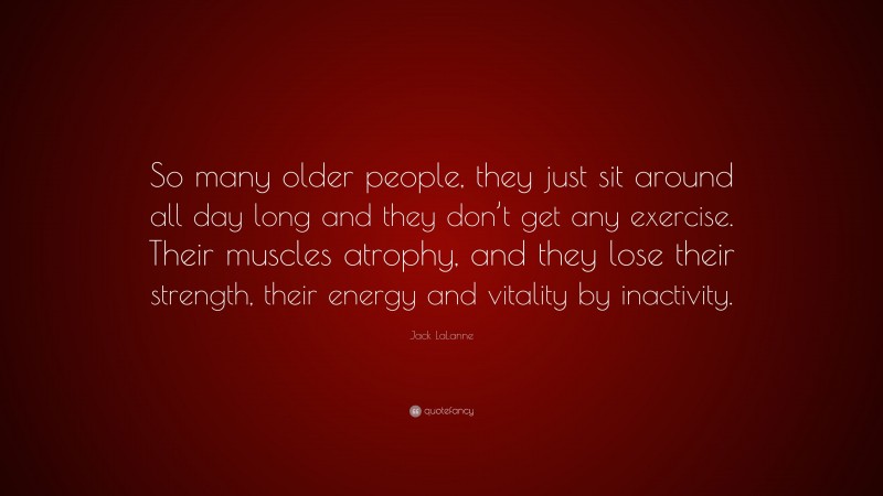 Jack LaLanne Quote: “So many older people, they just sit around all day long and they don’t get any exercise. Their muscles atrophy, and they lose their strength, their energy and vitality by inactivity.”