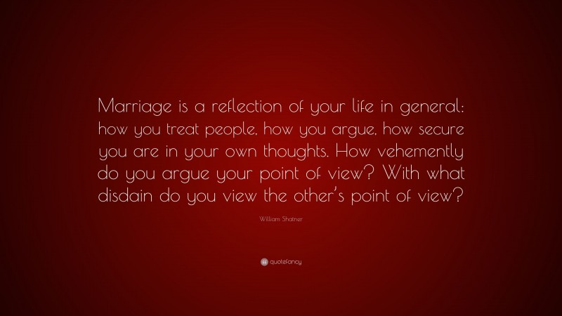 William Shatner Quote: “Marriage is a reflection of your life in general: how you treat people, how you argue, how secure you are in your own thoughts. How vehemently do you argue your point of view? With what disdain do you view the other’s point of view?”