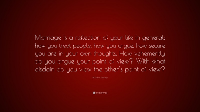 William Shatner Quote: “Marriage is a reflection of your life in general: how you treat people, how you argue, how secure you are in your own thoughts. How vehemently do you argue your point of view? With what disdain do you view the other’s point of view?”