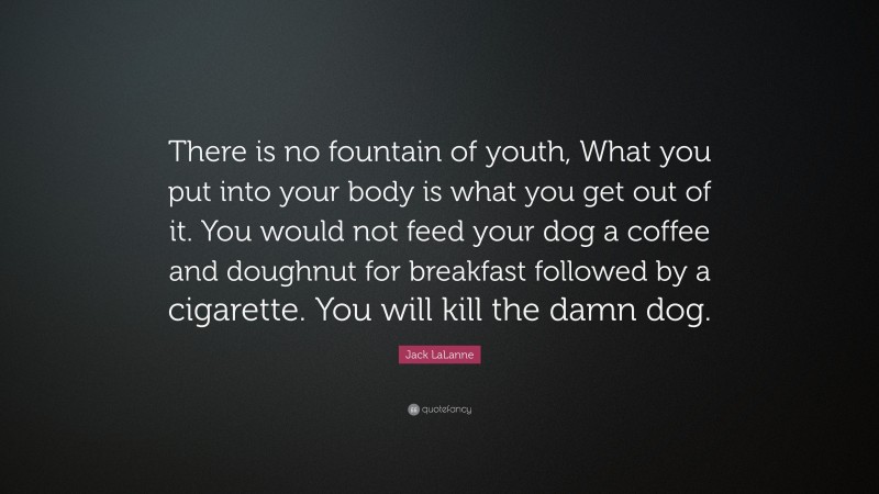 Jack LaLanne Quote: “There is no fountain of youth, What you put into your body is what you get out of it. You would not feed your dog a coffee and doughnut for breakfast followed by a cigarette. You will kill the damn dog.”