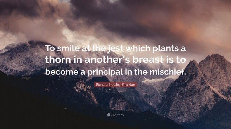 Richard Brinsley Sheridan Quote: “To smile at the jest which plants a thorn in another’s breast is to become a principal in the mischief.”