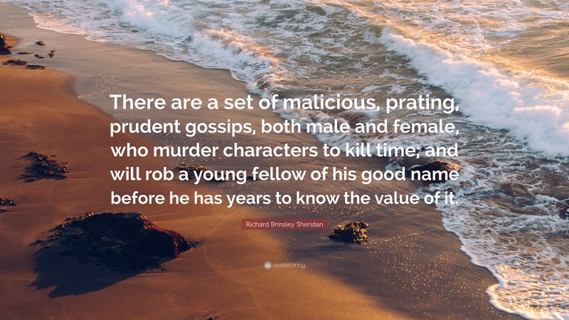 Richard Brinsley Sheridan Quote: “There are a set of malicious, prating, prudent gossips, both male and female, who murder characters to kill time; and will rob a young fellow of his good name before he has years to know the value of it.”