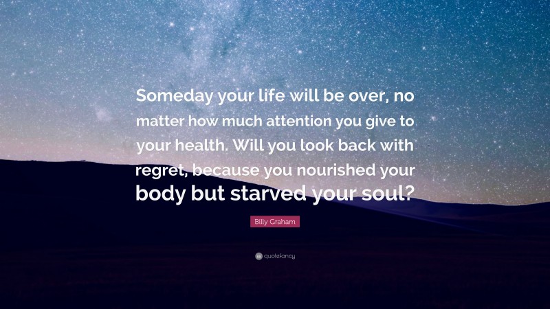 Billy Graham Quote: “Someday your life will be over, no matter how much attention you give to your health. Will you look back with regret, because you nourished your body but starved your soul?”