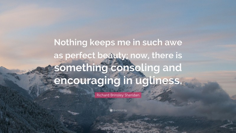 Richard Brinsley Sheridan Quote: “Nothing keeps me in such awe as perfect beauty; now, there is something consoling and encouraging in ugliness.”