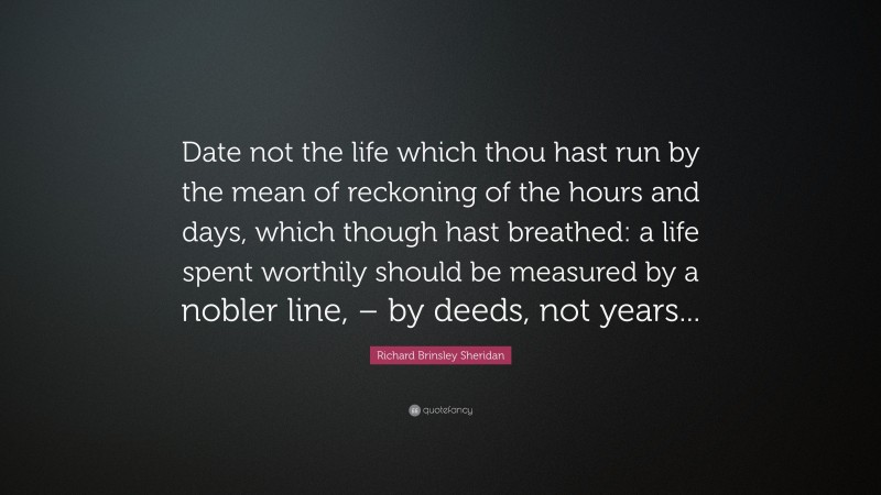 Richard Brinsley Sheridan Quote: “Date not the life which thou hast run by the mean of reckoning of the hours and days, which though hast breathed: a life spent worthily should be measured by a nobler line, – by deeds, not years...”