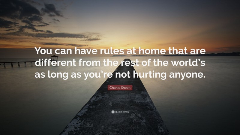 Charlie Sheen Quote: “You can have rules at home that are different from the rest of the world’s as long as you’re not hurting anyone.”