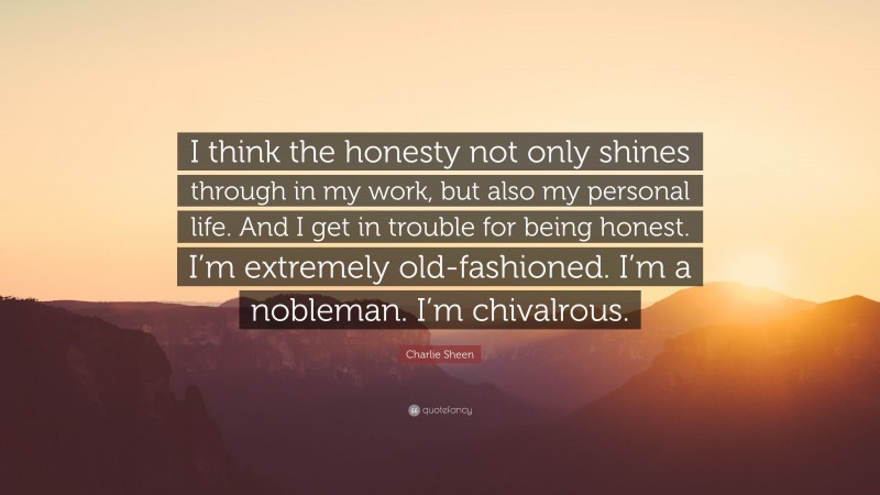 Charlie Sheen Quote: “I think the honesty not only shines through in my work, but also my personal life. And I get in trouble for being honest. I’m extremely old-fashioned. I’m a nobleman. I’m chivalrous.”