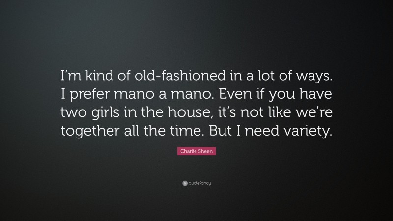 Charlie Sheen Quote: “I’m kind of old-fashioned in a lot of ways. I prefer mano a mano. Even if you have two girls in the house, it’s not like we’re together all the time. But I need variety.”