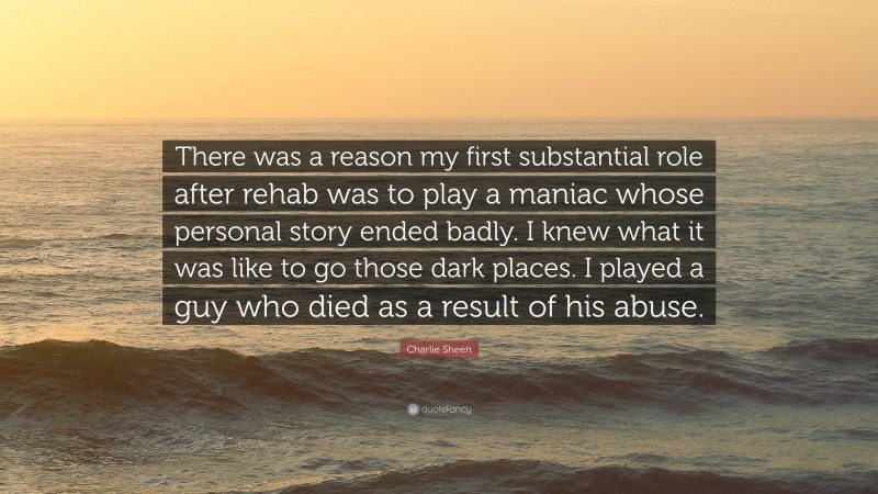 Charlie Sheen Quote: “There was a reason my first substantial role after rehab was to play a maniac whose personal story ended badly. I knew what it was like to go those dark places. I played a guy who died as a result of his abuse.”