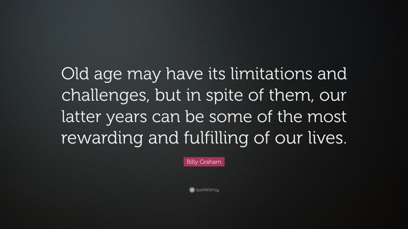 Billy Graham Quote: “Old age may have its limitations and challenges, but in spite of them, our latter years can be some of the most rewarding and fulfilling of our lives.”
