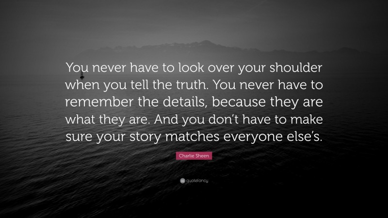 Charlie Sheen Quote: “You never have to look over your shoulder when you tell the truth. You never have to remember the details, because they are what they are. And you don’t have to make sure your story matches everyone else’s.”
