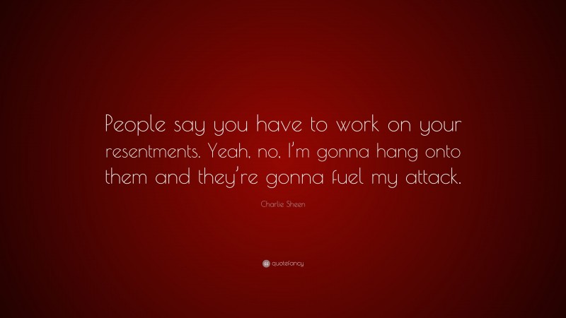 Charlie Sheen Quote: “People say you have to work on your resentments. Yeah, no, I’m gonna hang onto them and they’re gonna fuel my attack.”