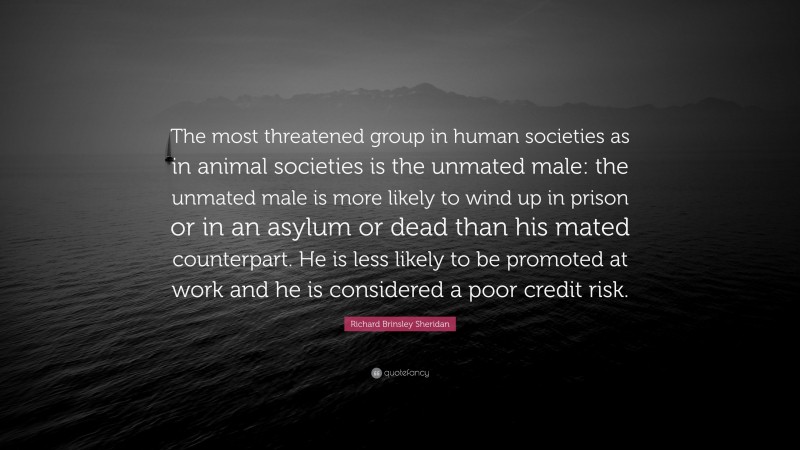 Richard Brinsley Sheridan Quote: “The most threatened group in human societies as in animal societies is the unmated male: the unmated male is more likely to wind up in prison or in an asylum or dead than his mated counterpart. He is less likely to be promoted at work and he is considered a poor credit risk.”