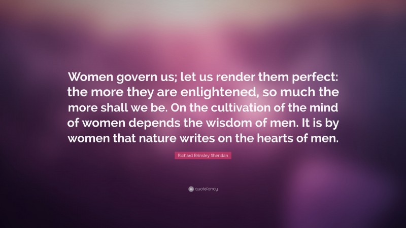 Richard Brinsley Sheridan Quote: “Women govern us; let us render them perfect: the more they are enlightened, so much the more shall we be. On the cultivation of the mind of women depends the wisdom of men. It is by women that nature writes on the hearts of men.”