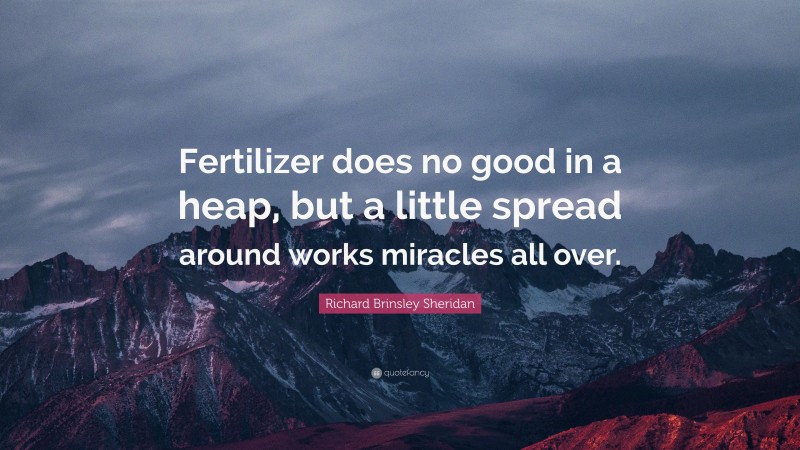 Richard Brinsley Sheridan Quote: “Fertilizer does no good in a heap, but a little spread around works miracles all over.”