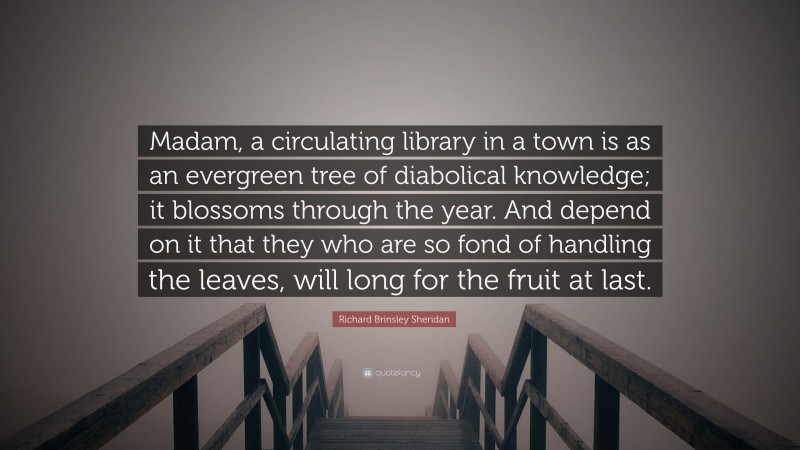 Richard Brinsley Sheridan Quote: “Madam, a circulating library in a town is as an evergreen tree of diabolical knowledge; it blossoms through the year. And depend on it that they who are so fond of handling the leaves, will long for the fruit at last.”