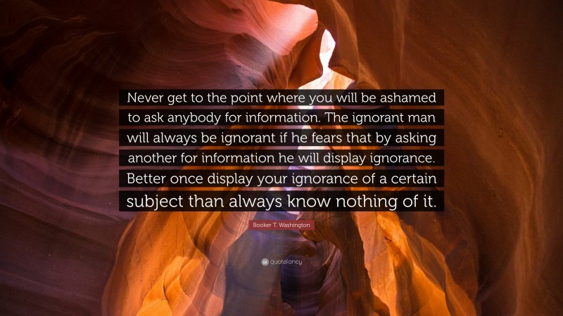 Booker T. Washington Quote: “Never get to the point where you will be ashamed to ask anybody for information. The ignorant man will always be ignorant if he fears that by asking another for information he will display ignorance. Better once display your ignorance of a certain subject than always know nothing of it.”