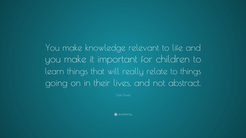 Talib Kweli Quote: “You make knowledge relevant to life and you make it important for children to learn things that will really relate to things going on in their lives, and not abstract.”