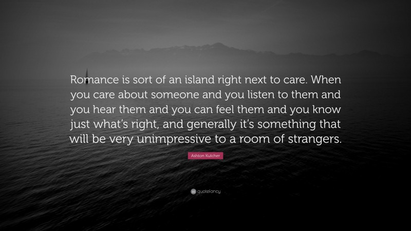 Ashton Kutcher Quote: “Romance is sort of an island right next to care. When you care about someone and you listen to them and you hear them and you can feel them and you know just what’s right, and generally it’s something that will be very unimpressive to a room of strangers.”