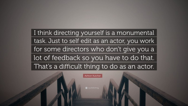 Ashton Kutcher Quote: “I think directing yourself is a monumental task. Just to self edit as an actor, you work for some directors who don’t give you a lot of feedback so you have to do that. That’s a difficult thing to do as an actor.”