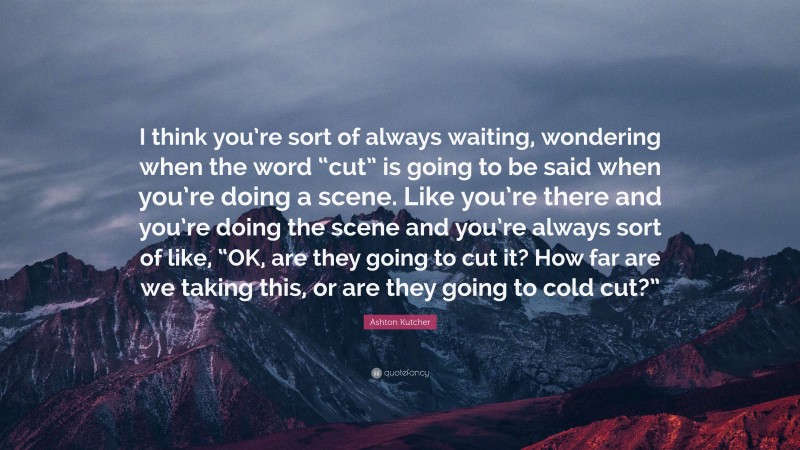 Ashton Kutcher Quote: “I think you’re sort of always waiting, wondering when the word “cut” is going to be said when you’re doing a scene. Like you’re there and you’re doing the scene and you’re always sort of like, “OK, are they going to cut it? How far are we taking this, or are they going to cold cut?””