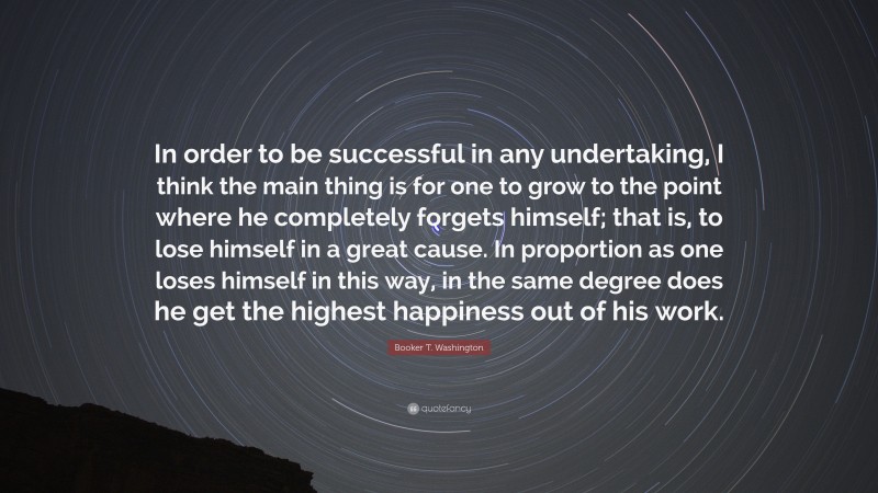 Booker T. Washington Quote: “In order to be successful in any undertaking, I think the main thing is for one to grow to the point where he completely forgets himself; that is, to lose himself in a great cause. In proportion as one loses himself in this way, in the same degree does he get the highest happiness out of his work.”