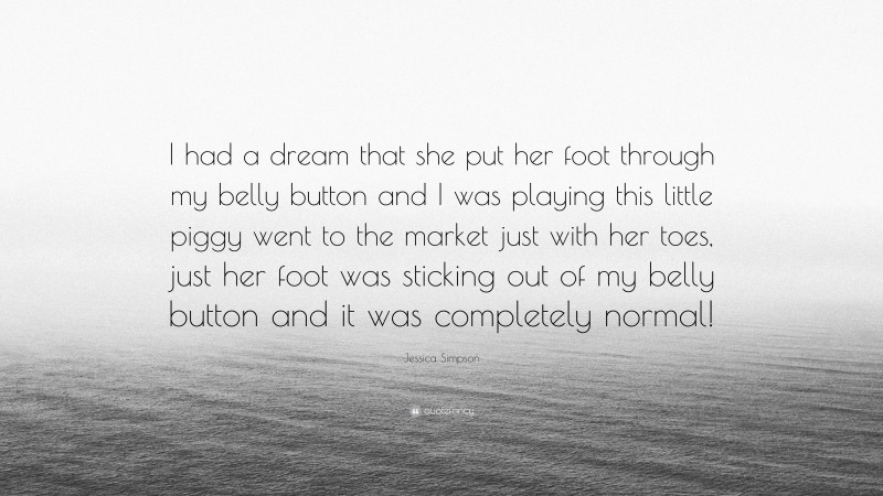 Jessica Simpson Quote: “I had a dream that she put her foot through my belly button and I was playing this little piggy went to the market just with her toes, just her foot was sticking out of my belly button and it was completely normal!”