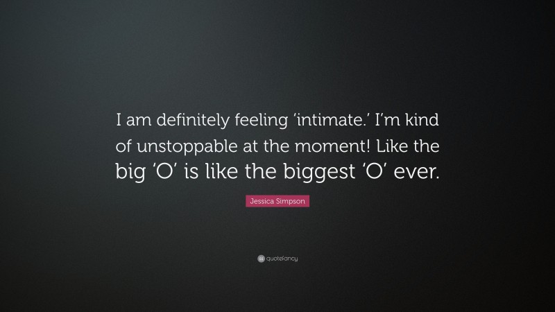 Jessica Simpson Quote: “I am definitely feeling ‘intimate.’ I’m kind of unstoppable at the moment! Like the big ‘O’ is like the biggest ‘O’ ever.”
