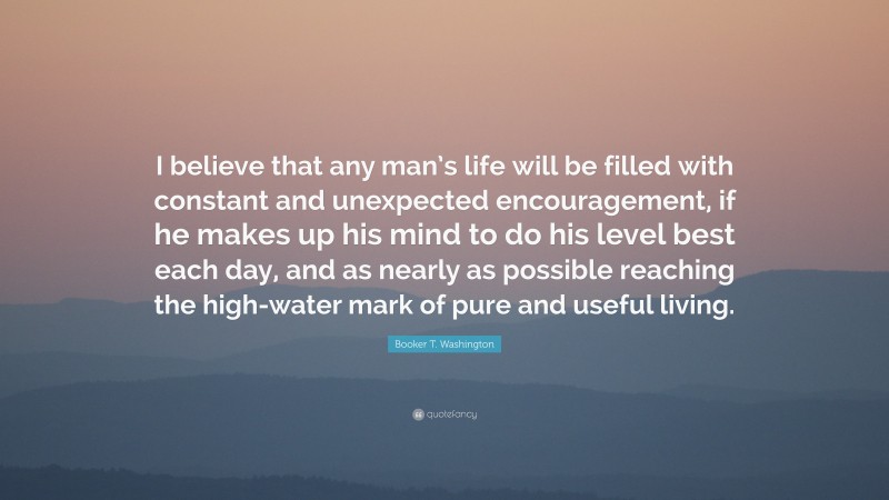 Booker T. Washington Quote: “I believe that any man’s life will be filled with constant and unexpected encouragement, if he makes up his mind to do his level best each day, and as nearly as possible reaching the high-water mark of pure and useful living.”