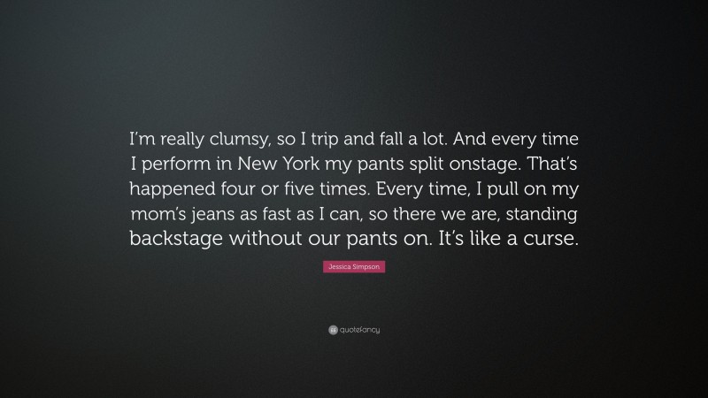 Jessica Simpson Quote: “I’m really clumsy, so I trip and fall a lot. And every time I perform in New York my pants split onstage. That’s happened four or five times. Every time, I pull on my mom’s jeans as fast as I can, so there we are, standing backstage without our pants on. It’s like a curse.”
