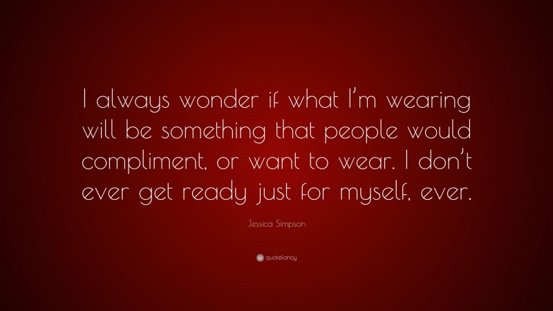 Jessica Simpson Quote: “I always wonder if what I’m wearing will be something that people would compliment, or want to wear. I don’t ever get ready just for myself, ever.”