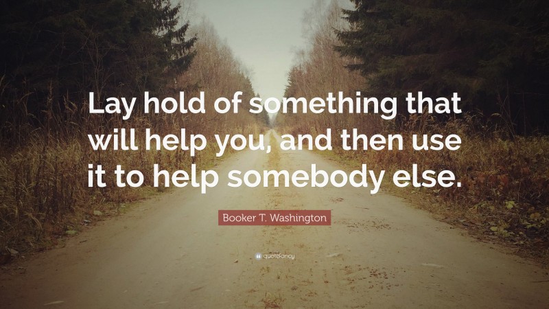 Booker T. Washington Quote: “Lay hold of something that will help you, and then use it to help somebody else.”