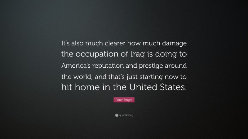 Peter Singer Quote: “It’s also much clearer how much damage the occupation of Iraq is doing to America’s reputation and prestige around the world; and that’s just starting now to hit home in the United States.”