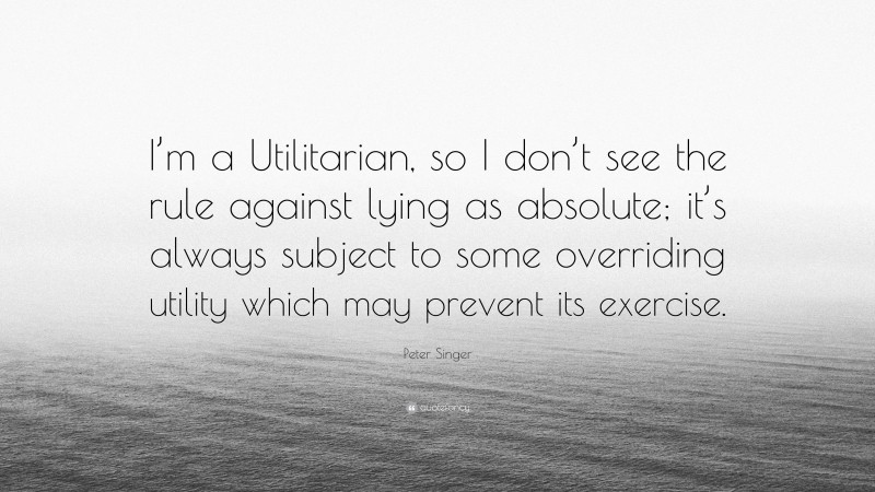 Peter Singer Quote: “I’m a Utilitarian, so I don’t see the rule against lying as absolute; it’s always subject to some overriding utility which may prevent its exercise.”