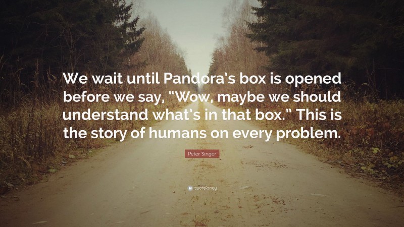 Peter Singer Quote: “We wait until Pandora’s box is opened before we say, “Wow, maybe we should understand what’s in that box.” This is the story of humans on every problem.”