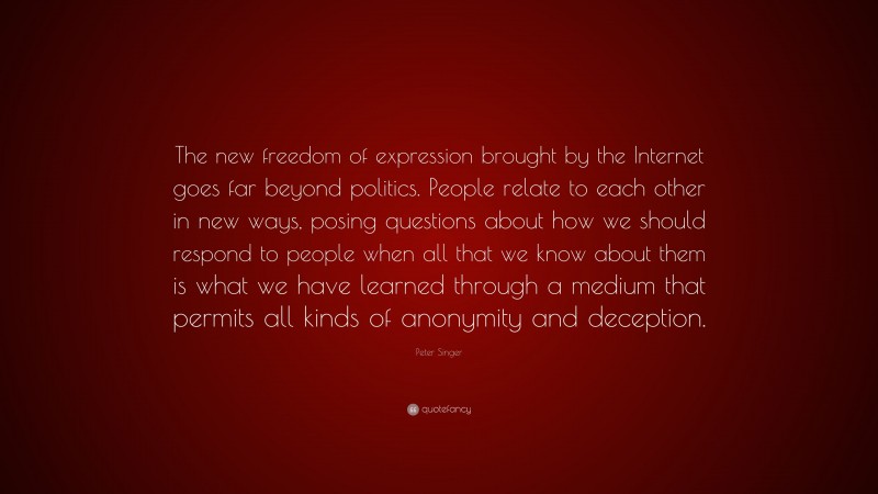 Peter Singer Quote: “The new freedom of expression brought by the Internet goes far beyond politics. People relate to each other in new ways, posing questions about how we should respond to people when all that we know about them is what we have learned through a medium that permits all kinds of anonymity and deception.”