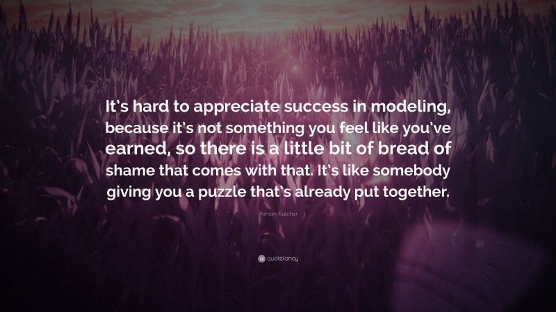 Ashton Kutcher Quote: “It’s hard to appreciate success in modeling, because it’s not something you feel like you’ve earned, so there is a little bit of bread of shame that comes with that. It’s like somebody giving you a puzzle that’s already put together.”