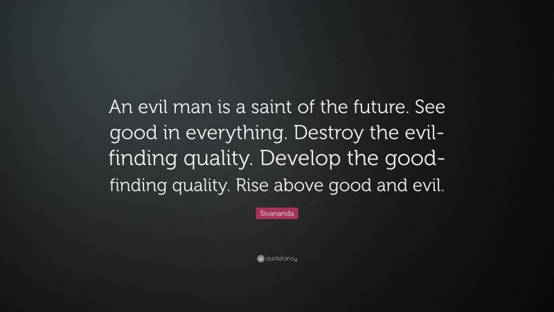 Sivananda Quote: “An evil man is a saint of the future. See good in everything. Destroy the evil-finding quality. Develop the good-finding quality. Rise above good and evil.”