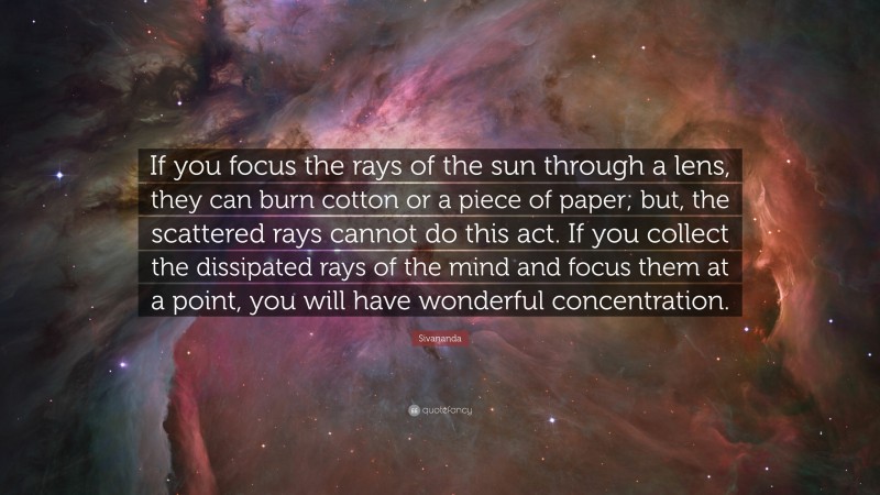 Sivananda Quote: “If you focus the rays of the sun through a lens, they can burn cotton or a piece of paper; but, the scattered rays cannot do this act. If you collect the dissipated rays of the mind and focus them at a point, you will have wonderful concentration.”
