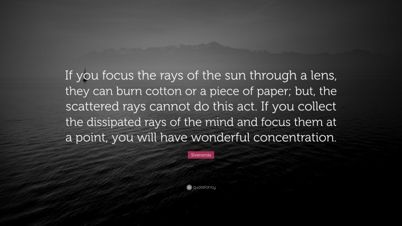 Sivananda Quote: “If you focus the rays of the sun through a lens, they can burn cotton or a piece of paper; but, the scattered rays cannot do this act. If you collect the dissipated rays of the mind and focus them at a point, you will have wonderful concentration.”
