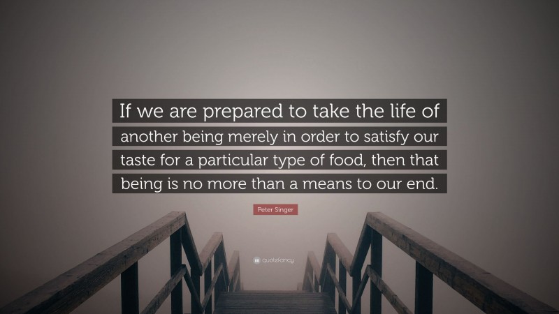 Peter Singer Quote: “If we are prepared to take the life of another being merely in order to satisfy our taste for a particular type of food, then that being is no more than a means to our end.”