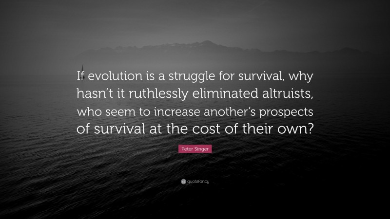Peter Singer Quote: “If evolution is a struggle for survival, why hasn’t it ruthlessly eliminated altruists, who seem to increase another’s prospects of survival at the cost of their own?”