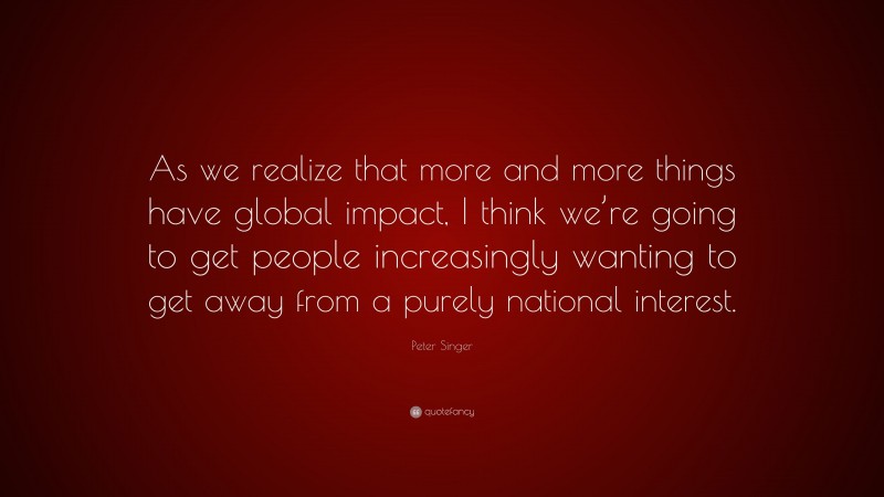 Peter Singer Quote: “As we realize that more and more things have global impact, I think we’re going to get people increasingly wanting to get away from a purely national interest.”