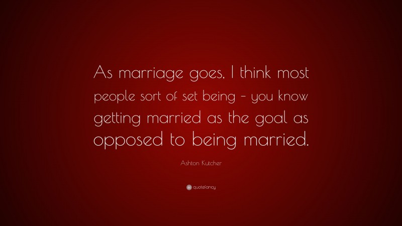 Ashton Kutcher Quote: “As marriage goes, I think most people sort of set being – you know getting married as the goal as opposed to being married.”