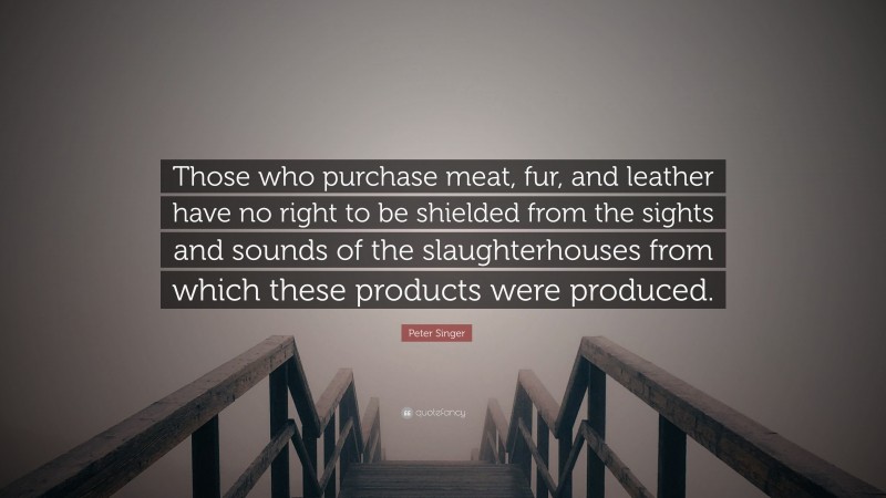 Peter Singer Quote: “Those who purchase meat, fur, and leather have no right to be shielded from the sights and sounds of the slaughterhouses from which these products were produced.”